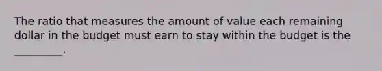 The ratio that measures the amount of value each remaining dollar in the budget must earn to stay within the budget is the _________.