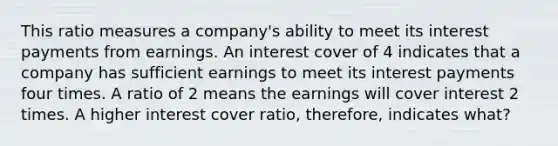 This ratio measures a company's ability to meet its interest payments from earnings. An interest cover of 4 indicates that a company has sufficient earnings to meet its interest payments four times. A ratio of 2 means the earnings will cover interest 2 times. A higher interest cover ratio, therefore, indicates what?