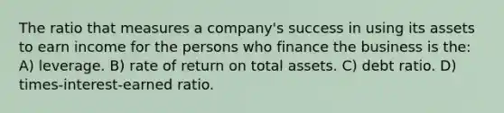 The ratio that measures a company's success in using its assets to earn income for the persons who finance the business is the: A) leverage. B) rate of return on total assets. C) debt ratio. D) times-interest-earned ratio.