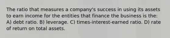 The ratio that measures a company's success in using its assets to earn income for the entities that finance the business is the: A) debt ratio. B) leverage. C) times-interest-earned ratio. D) rate of return on total assets.