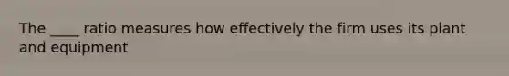 The ____ ratio measures how effectively the firm uses its plant and equipment