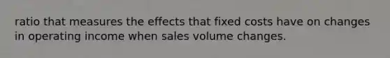 ratio that measures the effects that fixed costs have on changes in operating income when sales volume changes.