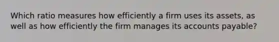 Which ratio measures how efficiently a firm uses its assets, as well as how efficiently the firm manages its accounts payable?