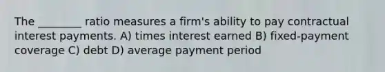 The ________ ratio measures a firm's ability to pay contractual interest payments. A) times interest earned B) fixed-payment coverage C) debt D) average payment period