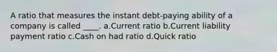 A ratio that measures the instant debt-paying ability of a company is called ____. a.Current ratio b.Current liability payment ratio c.Cash on had ratio d.Quick ratio