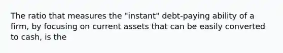 The ratio that measures the "instant" debt-paying ability of a firm, by focusing on current assets that can be easily converted to cash, is the