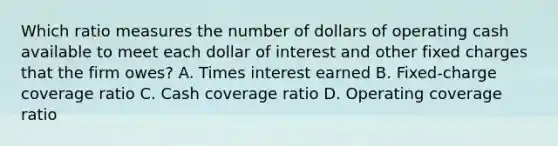 Which ratio measures the number of dollars of operating cash available to meet each dollar of interest and other fixed charges that the firm owes? A. Times interest earned B. Fixed-charge coverage ratio C. Cash coverage ratio D. Operating coverage ratio