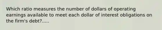 Which ratio measures the number of dollars of operating earnings available to meet each dollar of interest obligations on the firm's debt?.....