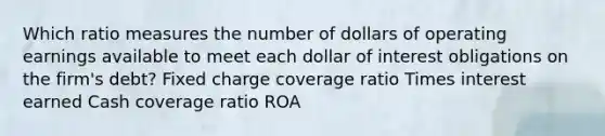 Which ratio measures the number of dollars of operating earnings available to meet each dollar of interest obligations on the firm's debt? Fixed charge coverage ratio Times interest earned Cash coverage ratio ROA