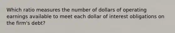 Which ratio measures the number of dollars of operating earnings available to meet each dollar of interest obligations on the firm's debt?