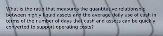 What is the ratio that measures the quantitative relationship between highly liquid assets and the average daily use of cash in terms of the number of days that cash and assets can be quickly converted to support operating costs?