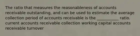 The ratio that measures the reasonableness of accounts receivable outstanding, and can be used to estimate the average collection period of accounts receivable is the ___________ ratio. current accounts receivable collection working capital accounts receivable turnover