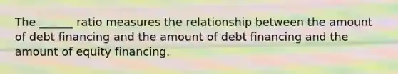 The ______ ratio measures the relationship between the amount of debt financing and the amount of debt financing and the amount of equity financing.