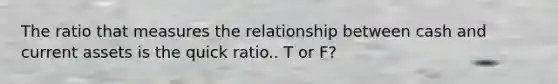 The ratio that measures the relationship between cash and current assets is the quick ratio.. T or F?