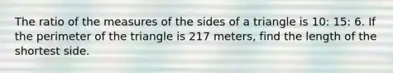 The ratio of the measures of the sides of a triangle is 10: 15: 6. If the perimeter of the triangle is 217 meters, find the length of the shortest side.