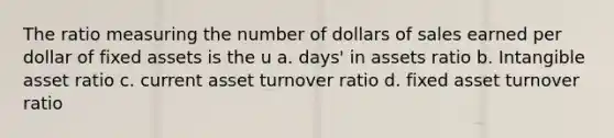 The ratio measuring the number of dollars of sales earned per dollar of fixed assets is the u a. days' in assets ratio b. Intangible asset ratio c. current asset turnover ratio d. fixed asset turnover ratio