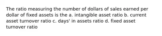 The ratio measuring the number of dollars of sales earned per dollar of fixed assets is the a. intangible asset ratio b. current asset turnover ratio c. days' in assets ratio d. fixed asset turnover ratio