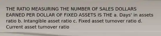 THE RATIO MEASURING THE NUMBER OF SALES DOLLARS EARNED PER DOLLAR OF FIXED ASSETS IS THE a. Days' in assets ratio b. Intangible asset ratio c. Fixed asset turnover ratio d. Current asset turnover ratio