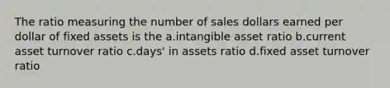 The ratio measuring the number of sales dollars earned per dollar of fixed assets is the a.intangible asset ratio b.current asset turnover ratio c.days' in assets ratio d.fixed asset turnover ratio