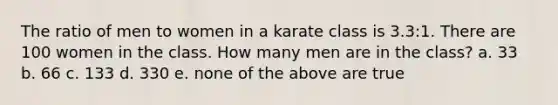 The ratio of men to women in a karate class is 3.3:1. There are 100 women in the class. How many men are in the class? a. 33 b. 66 c. 133 d. 330 e. none of the above are true