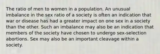 The ratio of men to women in a population. An unusual imbalance in the sex ratio of a society is often an indication that war or disease has had a greater impact on one sex in a society than the other. Such an imbalance may also be an indication that members of the society have chosen to undergo sex-selection abortions. Sex may also be an important cleavage within a society.