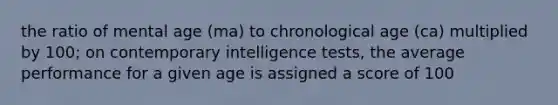 the ratio of mental age (ma) to chronological age (ca) multiplied by 100; on contemporary intelligence tests, the average performance for a given age is assigned a score of 100