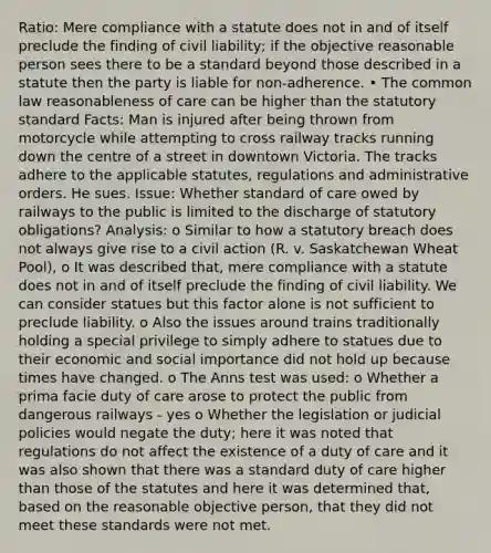 Ratio: Mere compliance with a statute does not in and of itself preclude the finding of civil liability; if the objective reasonable person sees there to be a standard beyond those described in a statute then the party is liable for non-adherence. • The common law reasonableness of care can be higher than the statutory standard Facts: Man is injured after being thrown from motorcycle while attempting to cross railway tracks running down the centre of a street in downtown Victoria. The tracks adhere to the applicable statutes, regulations and administrative orders. He sues. Issue: Whether standard of care owed by railways to the public is limited to the discharge of statutory obligations? Analysis: o Similar to how a statutory breach does not always give rise to a civil action (R. v. Saskatchewan Wheat Pool), o It was described that, mere compliance with a statute does not in and of itself preclude the finding of civil liability. We can consider statues but this factor alone is not sufficient to preclude liability. o Also the issues around trains traditionally holding a special privilege to simply adhere to statues due to their economic and social importance did not hold up because times have changed. o The Anns test was used: o Whether a prima facie duty of care arose to protect the public from dangerous railways - yes o Whether the legislation or judicial policies would negate the duty; here it was noted that regulations do not affect the existence of a duty of care and it was also shown that there was a standard duty of care higher than those of the statutes and here it was determined that, based on the reasonable objective person, that they did not meet these standards were not met.