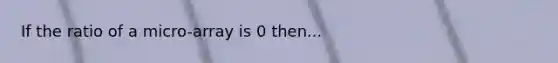 If the ratio of a micro-array is 0 then...