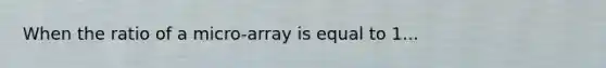 When the ratio of a micro-array is equal to 1...
