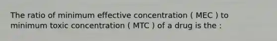 The ratio of minimum effective concentration ( MEC ) to minimum toxic concentration ( MTC ) of a drug is the :