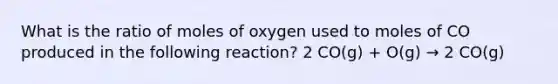 What is the ratio of moles of oxygen used to moles of CO produced in the following reaction? 2 CO(g) + O(g) → 2 CO(g)