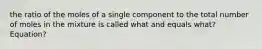 the ratio of the moles of a single component to the total number of moles in the mixture is called what and equals what? Equation?