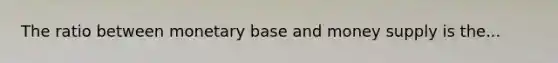 The ratio between monetary base and money supply is the...