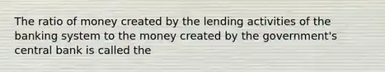 The ratio of money created by the lending activities of the banking system to the money created by the government's central bank is called the