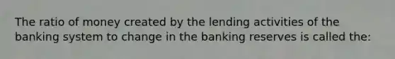 The ratio of money created by the lending activities of the banking system to change in the banking reserves is called the: