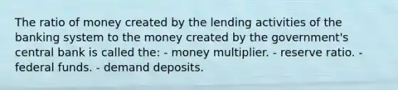 The ratio of money created by the lending activities of the banking system to the money created by the government's central bank is called the: - money multiplier. - reserve ratio. - federal funds. - demand deposits.