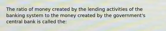 The ratio of money created by the lending activities of the banking system to the money created by the government's central bank is called the: