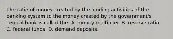 The ratio of money created by the lending activities of the banking system to the money created by the government's central bank is called the: A. money multiplier. B. reserve ratio. C. federal funds. D. demand deposits.