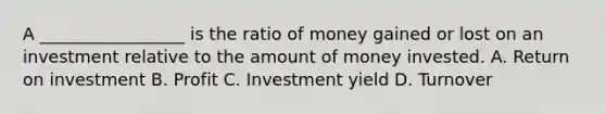 A _________________ is the ratio of money gained or lost on an investment relative to the amount of money invested. A. Return on investment B. Profit C. Investment yield D. Turnover