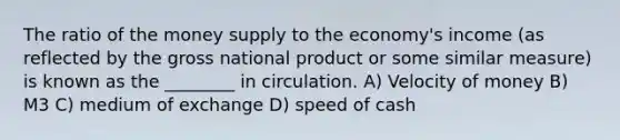 The ratio of the money supply to the economy's income (as reflected by the gross national product or some similar measure) is known as the ________ in circulation. A) Velocity of money B) M3 C) medium of exchange D) speed of cash