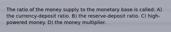 The ratio of the money supply to the monetary base is called: A) the currency-deposit ratio. B) the reserve-deposit ratio. C) high-powered money. D) the money multiplier.