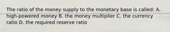 The ratio of the money supply to the monetary base is​ called: A. high-powered money B. the money multiplier C. the currency ratio D. the required reserve ratio