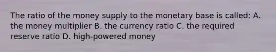 The ratio of the money supply to the monetary base is​ called: A. the money multiplier B. the currency ratio C. the required reserve ratio D. ​high-powered money