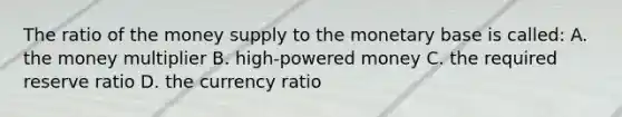 The ratio of the money supply to the monetary base is​ called: A. the money multiplier B. high-powered money C. the required reserve ratio D. the currency ratio