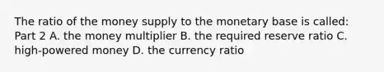 The ratio of the money supply to the monetary base is​ called: Part 2 A. the money multiplier B. the required reserve ratio C. ​high-powered money D. the currency ratio