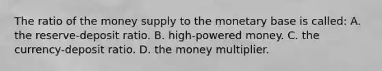 The ratio of the money supply to the monetary base is called: A. the reserve-deposit ratio. B. high-powered money. C. the currency-deposit ratio. D. the money multiplier.