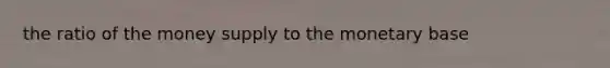 the ratio of the money supply to the monetary base