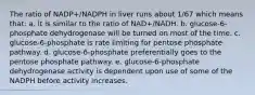 The ratio of NADP+/NADPH in liver runs about 1/67 which means that: a. it is similar to the ratio of NAD+/NADH. b. glucose-6-phosphate dehydrogenase will be turned on most of the time. c. glucose-6-phosphate is rate limiting for pentose phosphate pathway. d. glucose-6-phosphate preferentially goes to the pentose phosphate pathway. e. glucose-6-phosphate dehydrogenase activity is dependent upon use of some of the NADPH before activity increases.