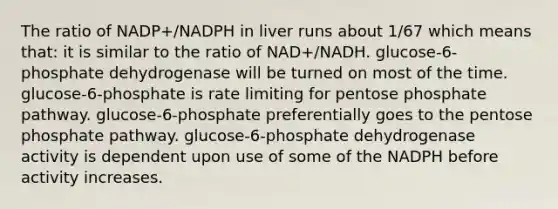 The ratio of NADP+/NADPH in liver runs about 1/67 which means that: it is similar to the ratio of NAD+/NADH. glucose-6-phosphate dehydrogenase will be turned on most of the time. glucose-6-phosphate is rate limiting for pentose phosphate pathway. glucose-6-phosphate preferentially goes to <a href='https://www.questionai.com/knowledge/kU2OmaBWIM-the-pentose-phosphate-pathway' class='anchor-knowledge'>the pentose phosphate pathway</a>. glucose-6-phosphate dehydrogenase activity is dependent upon use of some of the NADPH before activity increases.