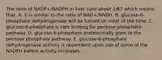 The ratio of NADP+/NADPH in liver runs about 1/67 which means that: A. it is similar to the ratio of NAD+/NADH. B. glucose-6-phosphate dehydrogenase will be turned on most of the time. C. glucose-6-phosphate is rate limiting for pentose phosphate pathway. D. glucose-6-phosphate preferentially goes to the pentose phosphate pathway. E. glucose-6-phosphate dehydrogenase activity is dependent upon use of some of the NADPH before activity increases